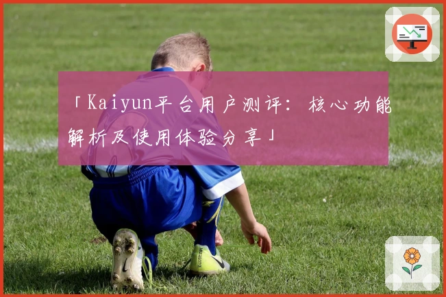 「Kaiyun平台用户测评：核心功能解析及使用体验分享」