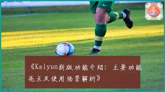 《Kaiyun新版功能介绍：主要功能亮点及使用场景解析》