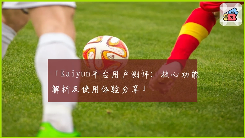「Kaiyun平台用户测评：核心功能解析及使用体验分享」