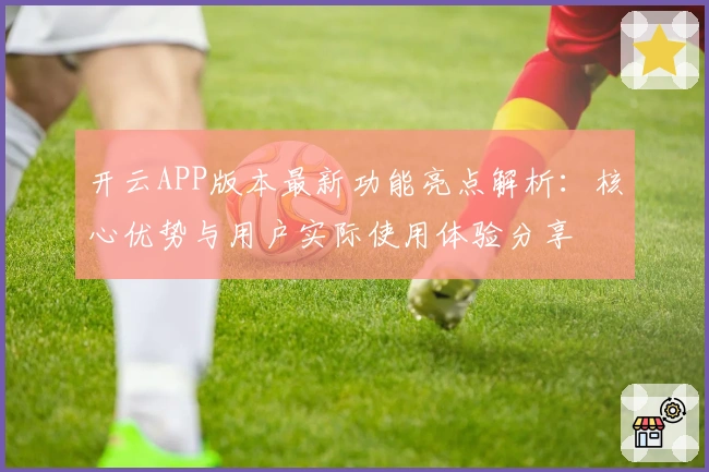 开云APP版本最新功能亮点解析：核心优势与用户实际使用体验分享