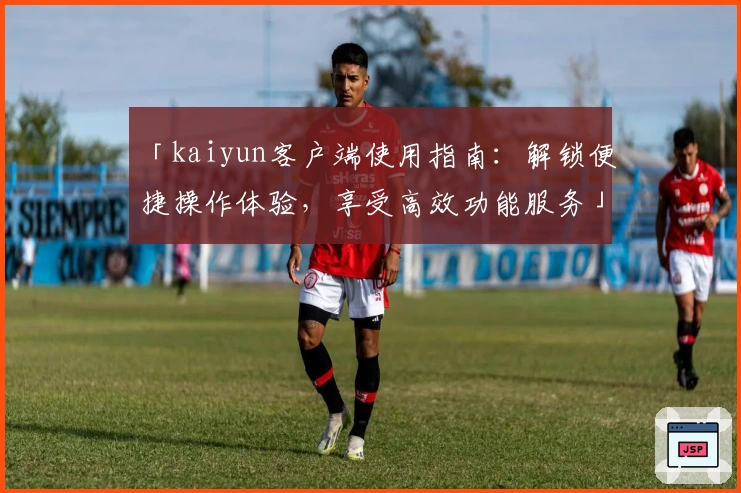 「kaiyun客户端使用指南:解锁便捷操作体验,享受高效功能服务」