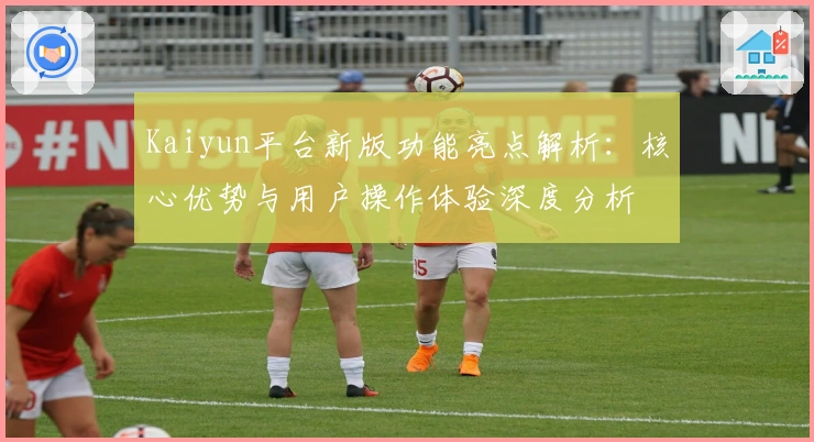 Kaiyun平台新版功能亮点解析:核心优势与用户操作体验深度分析