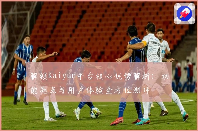 解锁Kaiyun平台核心优势解析:功能亮点与用户体验全方位测评