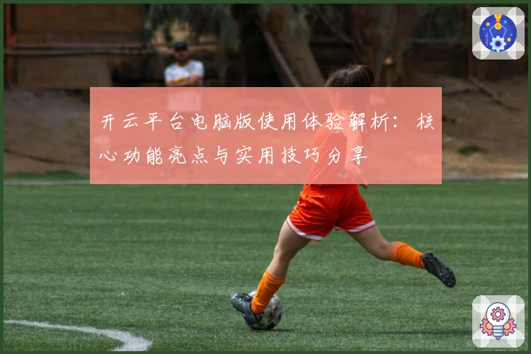 开云平台电脑版使用体验解析：核心功能亮点与实用技巧分享